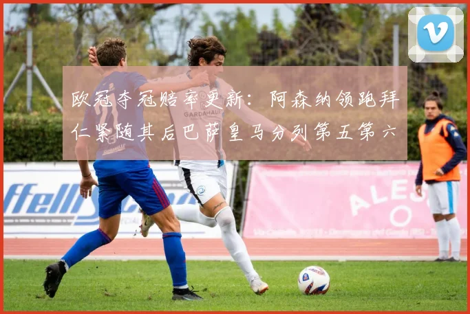 欧冠夺冠赔率更新：阿森纳领跑拜仁紧随其后巴萨皇马分列第五第六位