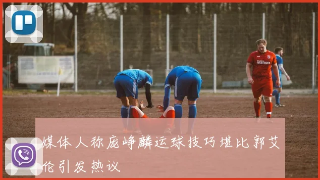 媒体人称庞峥麟运球技巧堪比郭艾伦引发热议