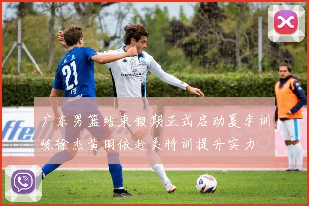 广东男篮结束假期正式启动夏季训练徐杰黄明依赴美特训提升实力