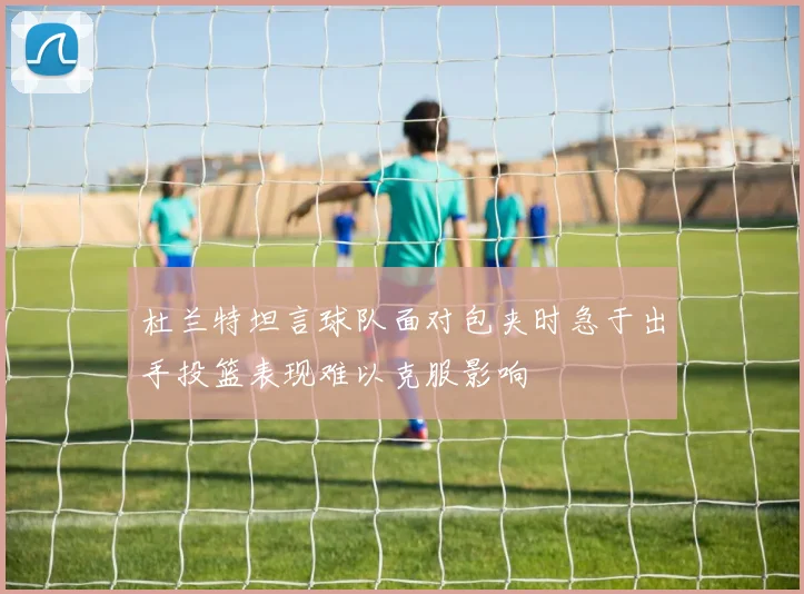 杜兰特坦言球队面对包夹时急于出手投篮表现难以克服影响