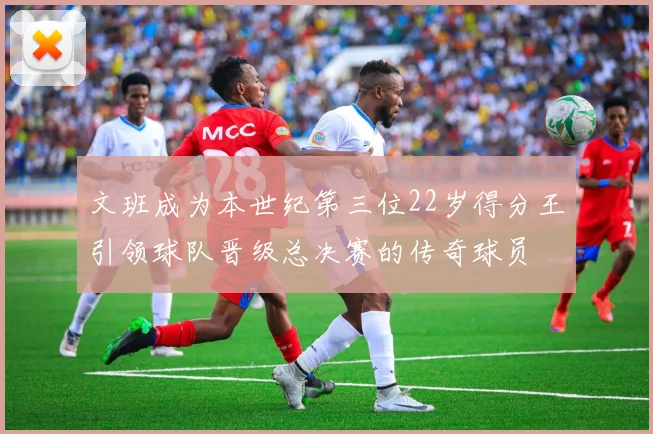 文班成为本世纪第三位22岁得分王引领球队晋级总决赛的传奇球员