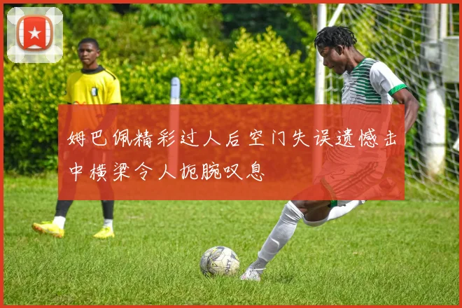 姆巴佩精彩过人后空门失误遗憾击中横梁令人扼腕叹息