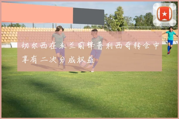 切尔西在米兰前锋普利西奇转会中享有二次分成权益