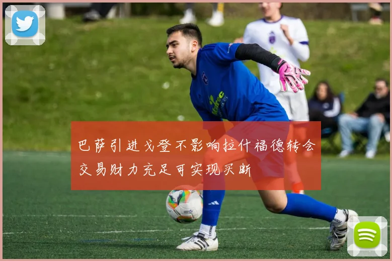巴萨引进戈登不影响拉什福德转会交易财力充足可实现买断