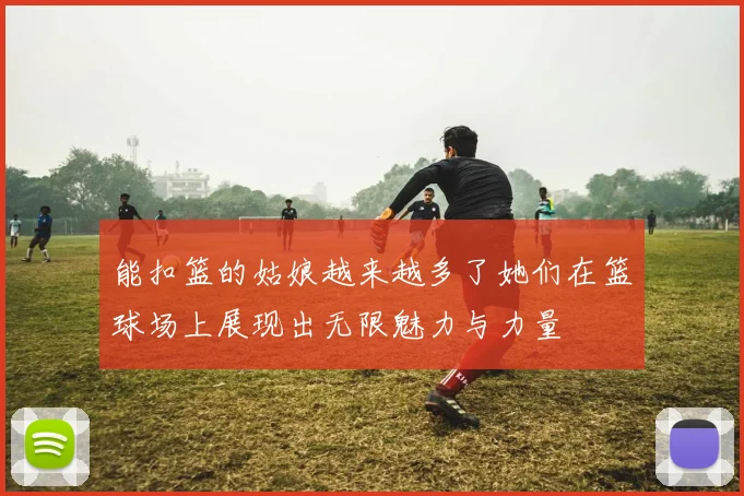 能扣篮的姑娘越来越多了她们在篮球场上展现出无限魅力与力量