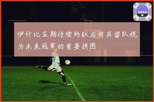 伊什比亚期待续约狄龙将其留队视为未来冠军的重要拼图