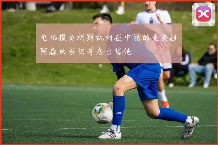 电讯报分析斯凯利在中场的重要性阿森纳或仍考虑出售他