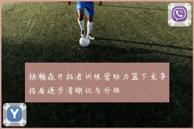 杨瀚森开拓者训练营助力篮下竞争格局逐步清晰化与升级
