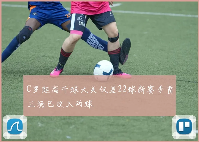C罗距离千球大关仅差22球新赛季首三场已攻入两球