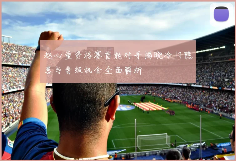 赵心童资格赛首轮对手揭晓冷门隐患与晋级机会全面解析