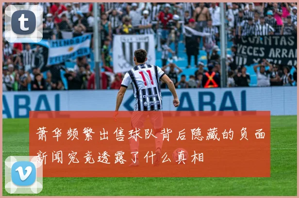 萧华频繁出售球队背后隐藏的负面新闻究竟透露了什么真相