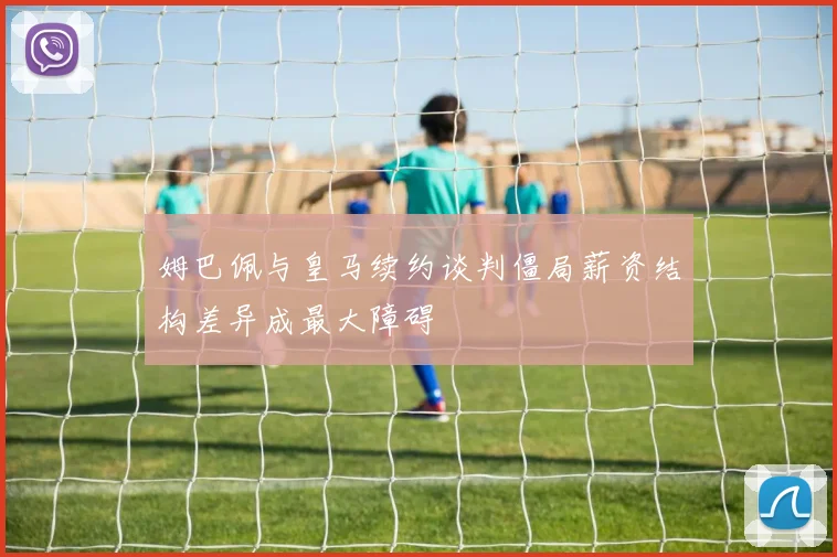 姆巴佩与皇马续约谈判僵局薪资结构差异成最大障碍