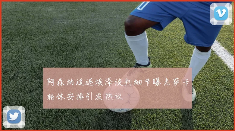 阿森纳追逐埃泽谈判细节曝光萨卡轮休安排引发热议